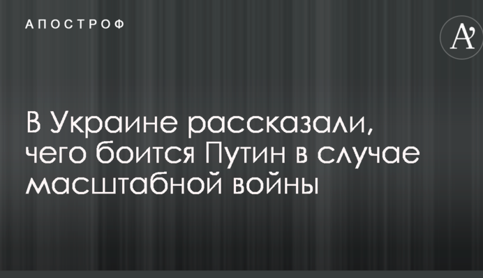 В Украине рассказали, чего боится Путин в случае масштабной войны