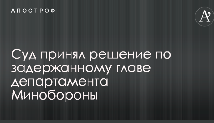 Суд прийняв рішення по затриманому голові департаменту Міноборони