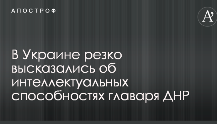 В Украине резко высказались об интеллектуальных способностях главаря ДНР