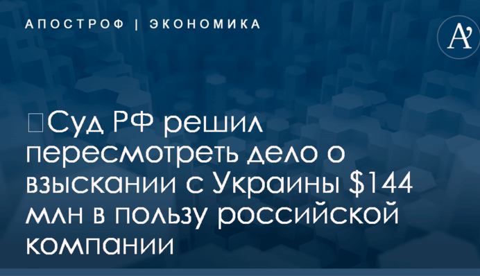 ​Суд РФ решил пересмотреть дело о взыскании с Украины $144 млн в пользу российской компании