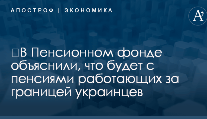 ​В Пенсионном фонде объяснили, что будет с пенсиями работающих за границей украинцев