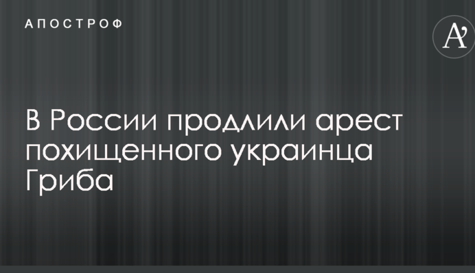 У Росії продовжили арешт викраденого українця Гриба