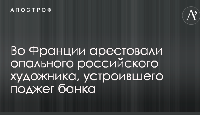 У Франції заарештували опального російського художника, який влаштував підпал банку