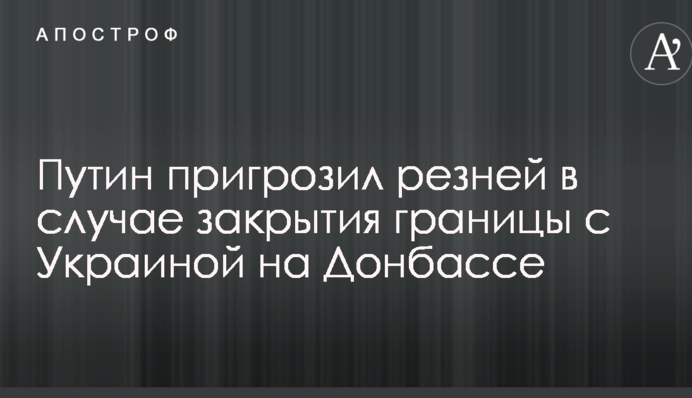 Путін пригрозив різаниною в разі закриття кордону з Україною на Донбасі