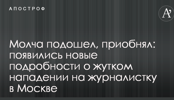 Молча подошел, приобнял: появились новые подробности о жутком нападении на журналистку в Москве