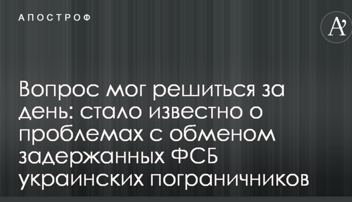 Вопрос мог решиться за день: стало известно о проблемах с обменом задержанных ФСБ украинских пограничников