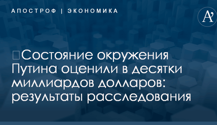 ​Состояние окружения Путина оценили в десятки миллиардов долларов: результаты расследования
