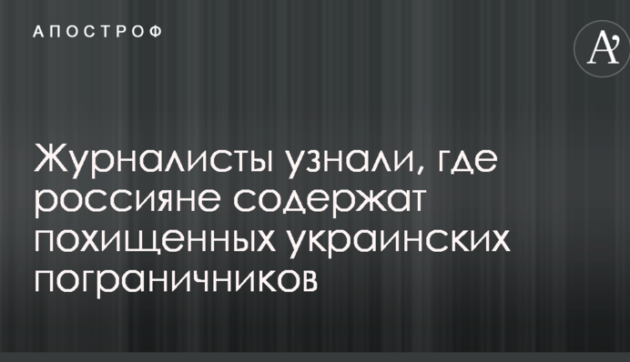 Журналисты узнали, где россияне содержат похищенных украинских пограничников