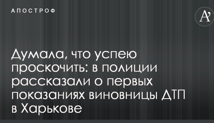 Думала, що встигну проскочити: у поліції розповіли про перших свідченнях винуватиці ДТП у Харкові