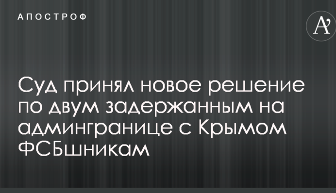 Суд прийняв нове рішення по двом затриманим на адмінкордоні з Кримом ФСБшниками