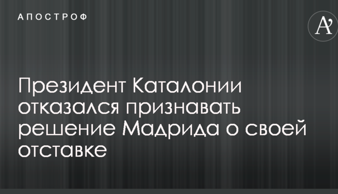 Президент Каталонії відмовився визнавати рішення Мадрида про свою відставку