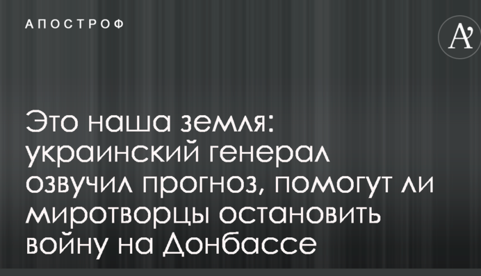 Це наша земля: український генерал озвучив прогноз, чи допоможуть миротворці зупинити війну на Донбасі
