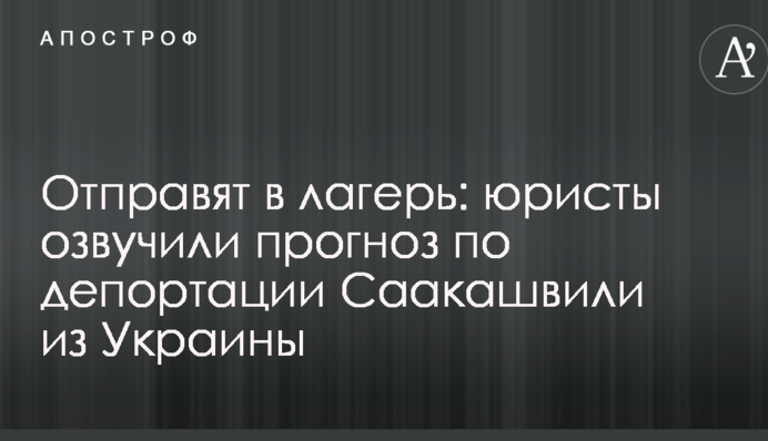 Отправят в лагерь: юристы озвучили прогноз по депортации Саакашвили из Украины