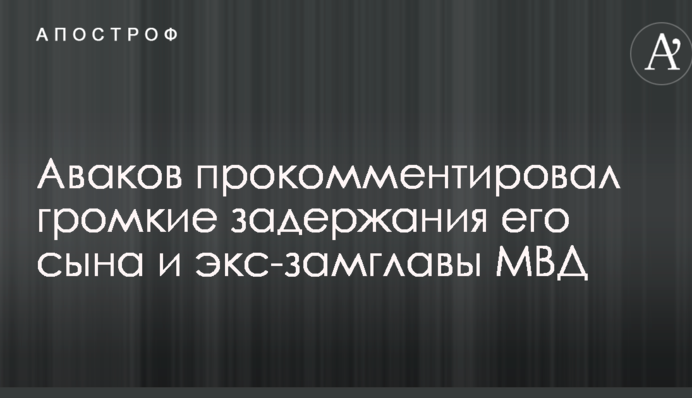 Аваков прокоментував гучні затримання його сина і екс-заступника голови МВС
