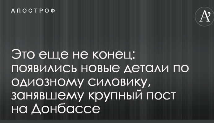Это еще не конец: появились новые детали по одиозному силовику, занявшему крупный пост на Донбассе