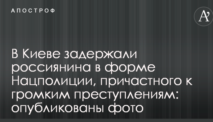 У Києві затримали росіянина в формі Нацполіціі, причетного до гучних злочинів: опубліковано фото