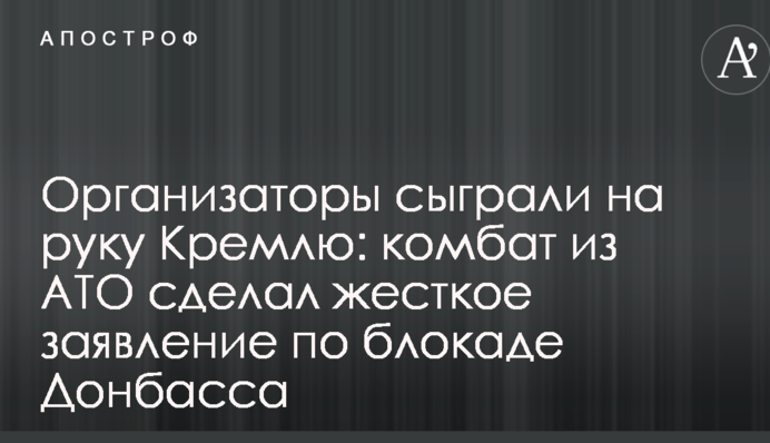 Організатори зіграли на руку Кремлю: комбат з АТО зробив жорстку заяву щодо блокади Донбасу