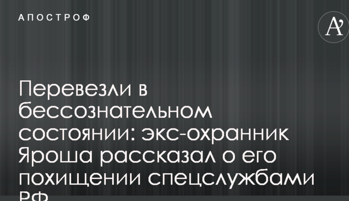 Перевезли в несвідомому стані: екс-охоронець Яроша розповів про його викрадення спецслужбами РФ