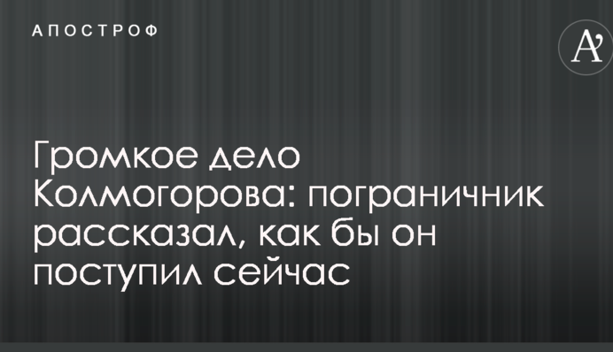 Громкое дело Колмогорова: пограничник рассказал, как бы он поступил сейчас