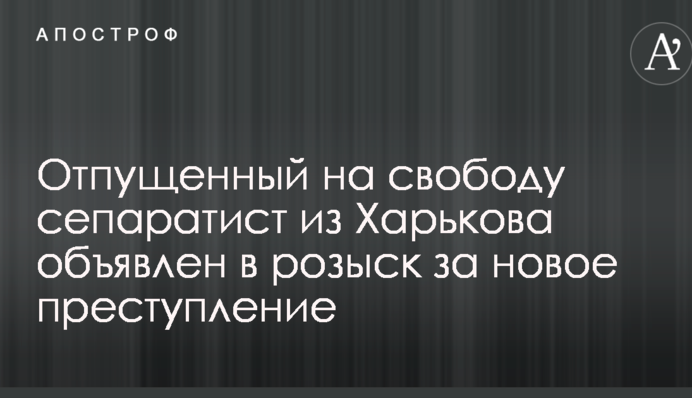 Відпущений на свободу сепаратист з Харкова оголошен в розшук за новий злочин