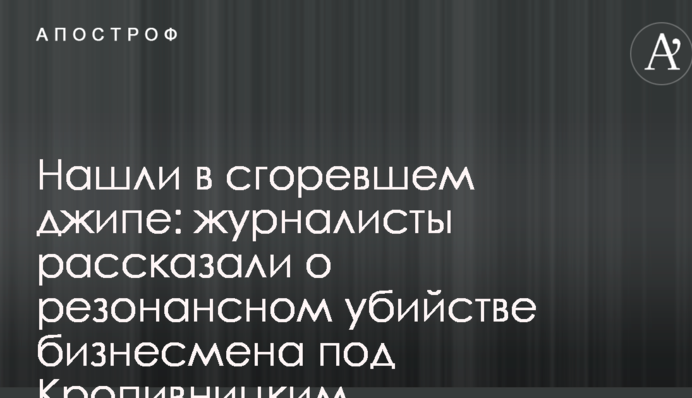 Знайшли в згорілому джипі: журналісти розповіли про резонансне вбивство бізнесмена під Кропивницьким