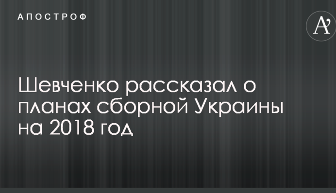 Шевченко рассказал о планах сборной Украины на 2018 год