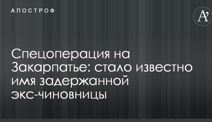 Спецоперация на Закарпатье: стало известно имя задержанной экс-чиновницы