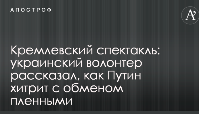 Кремлівський спектакль: український волонтер розповів, як Путін хитрує з обміном полоненими