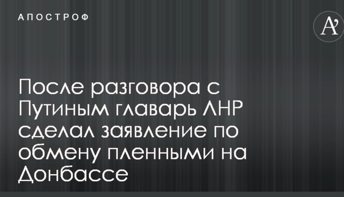 После разговора с Путиным главарь ЛНР сделал заявление по обмену пленными на Донбассе