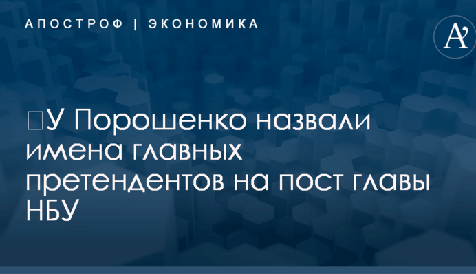 ​У Порошенко назвали имена главных претендентов на пост главы НБУ