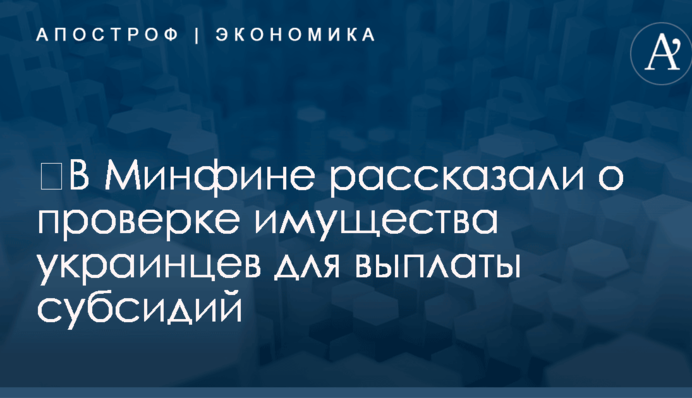 ​В Минфине рассказали о проверке имущества украинцев для выплаты субсидий