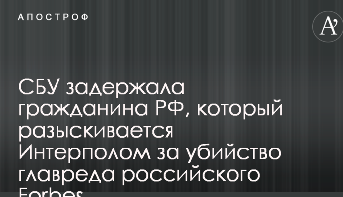 СБУ задержала гражданина РФ, который разыскивается Интерполом за убийство главреда российского Forbes