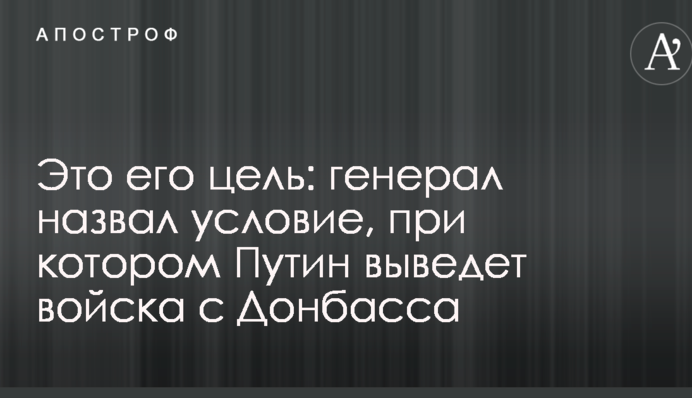 Це його мета: генерал назвав умову, при якому Путін виведе війська з Донбасу