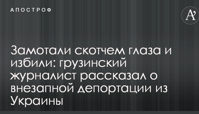 Замотали скотчем глаза и избили: грузинский журналист рассказал о внезапной депортации из Украины