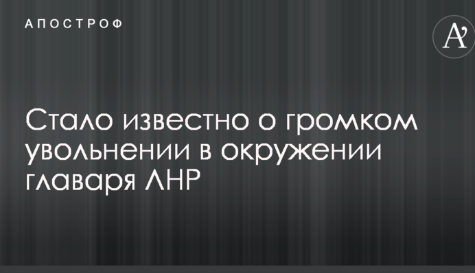 Стало відомо про гучне звільнення в оточенні ватажка ЛНР