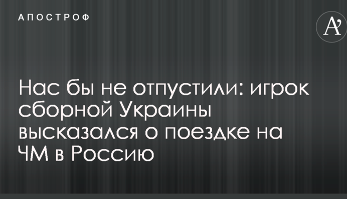 Нас би не відпустили: гравець збірної України висловився про поїздку на ЧС у Росію