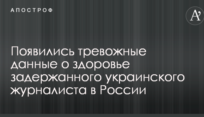 З'явилися тривожні дані про здоров'я затриманого українського журналіста в Росії