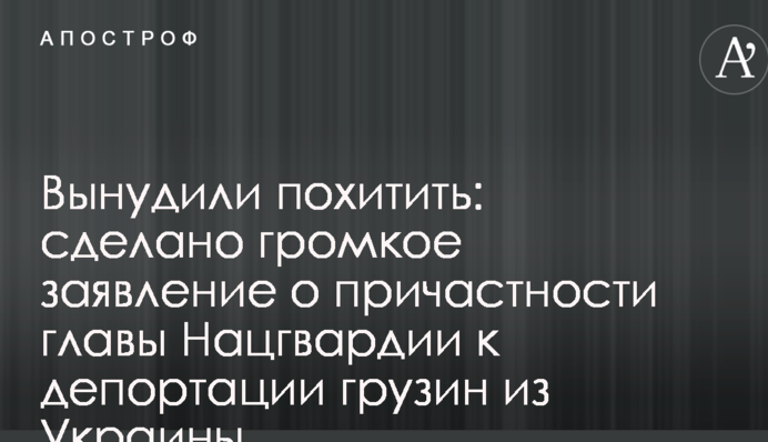 Змусили викрасти: зроблено гучну заяву про причетність глави Нацгвардії до депортації грузинів з України