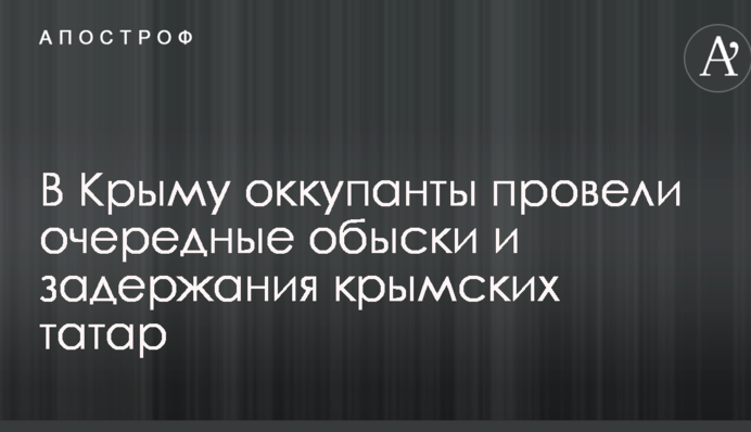 В Крыму оккупанты провели очередные обыски и задержания крымских татар