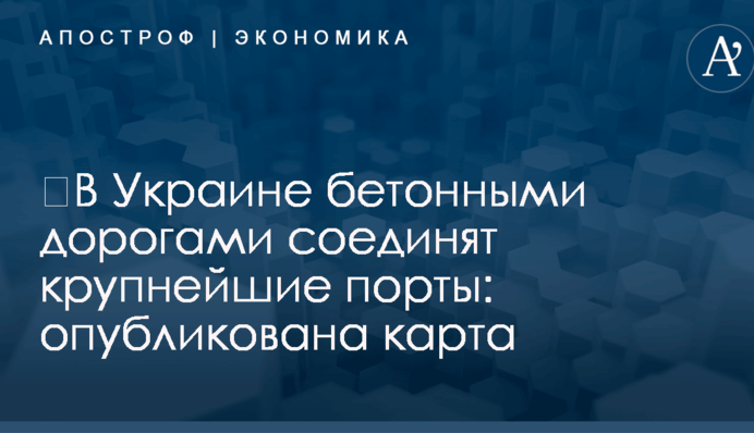 ​В Украине бетонными дорогами соединят крупнейшие порты: опубликована карта