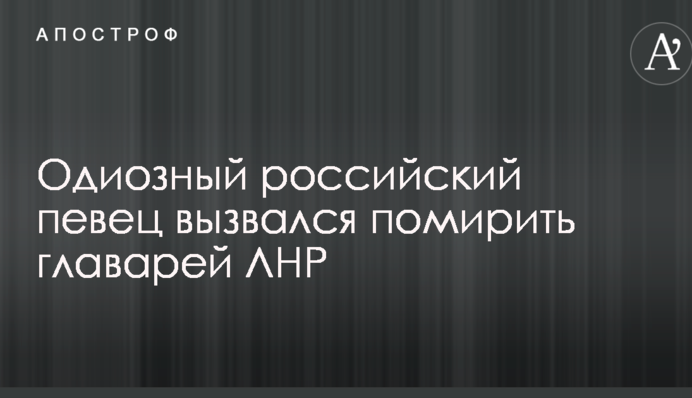 Одіозний російський співак зголосився помирити ватажків ЛНР
