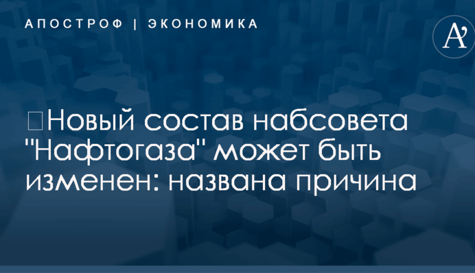 ​Новый состав набсовета "Нафтогаза" может быть изменен: названа причина