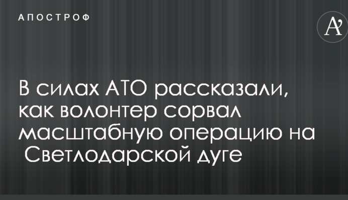 В силах АТО розповіли, як волонтер зірвав масштабну операцію на Світлодарській дузі