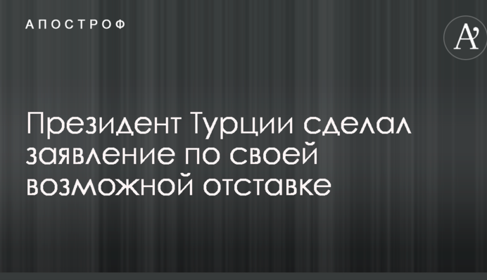 Президент Туреччини зробив заяву по свою можливу відставку