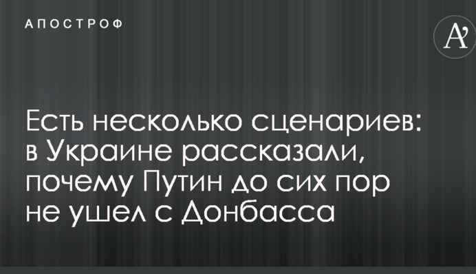 Есть несколько сценариев: в Украине рассказали, почему Путин до сих пор не ушел с Донбасса