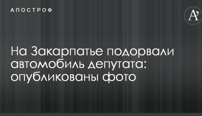 На Закарпатті підірвали автомобіль депутата: опубліковані фото