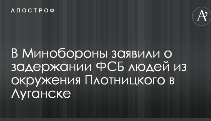 В Минобороны заявили о задержании ФСБ людей из окружения Плотницкого в Луганске