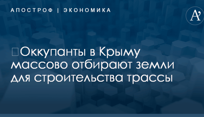 ​Оккупанты в Крыму массово отбирают земли для строительства трассы