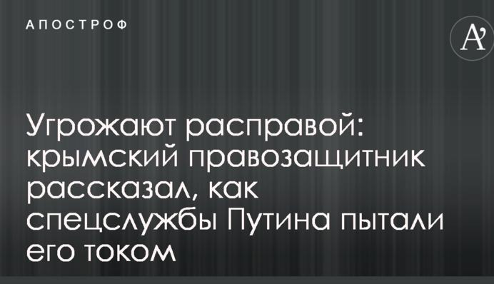 Угрожают расправой: крымский правозащитник рассказал, как спецслужбы Путина пытали его током