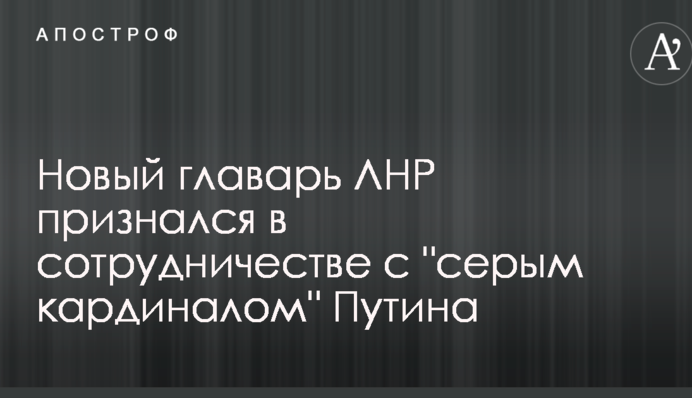 Новый главарь ЛНР признался в сотрудничестве с "серым кардиналом" Путина